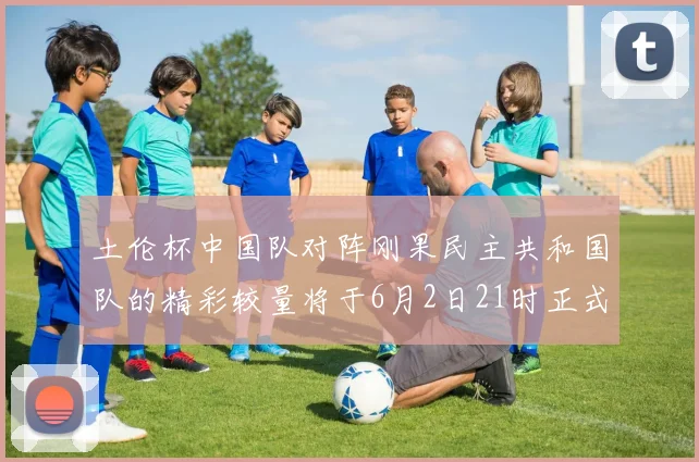 土伦杯中国队对阵刚果民主共和国队的精彩较量将于6月2日21时正式开启