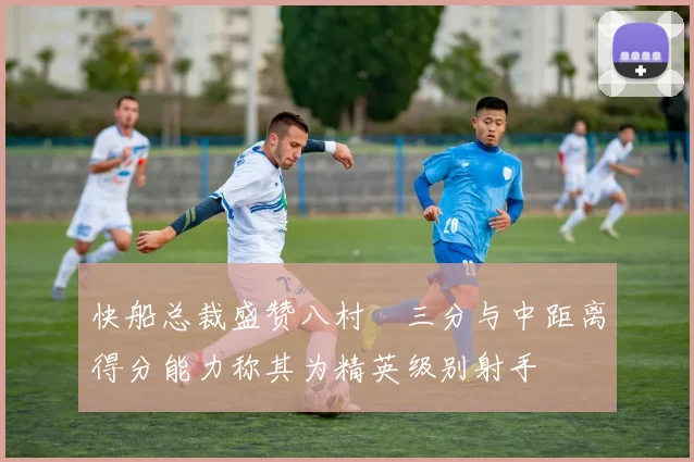 快船总裁盛赞八村塁三分与中距离得分能力称其为精英级别射手