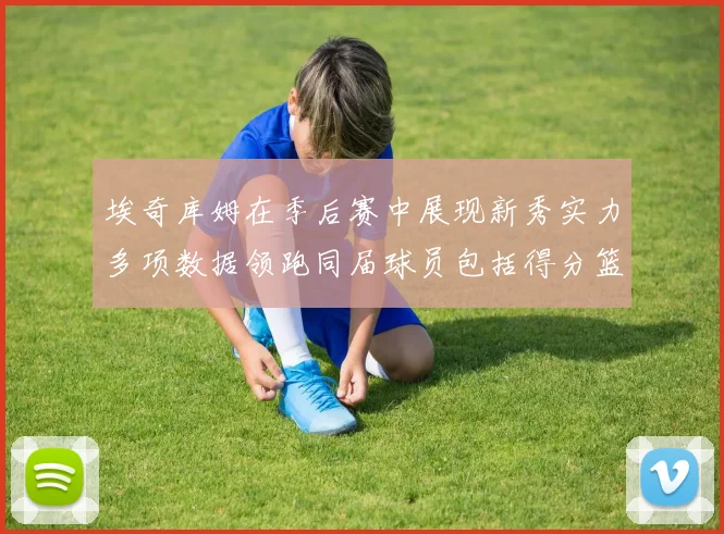 埃奇库姆在季后赛中展现新秀实力多项数据领跑同届球员包括得分篮板助攻抢断三分