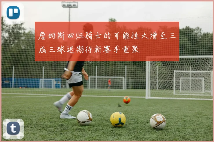 詹姆斯回归骑士的可能性大增至三成三球迷期待新赛季重聚
