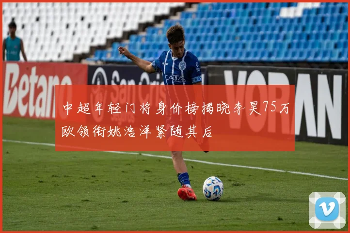 中超年轻门将身价榜揭晓李昊75万欧领衔姚浩洋紧随其后