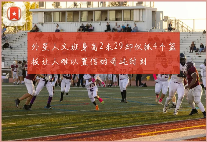 外星人文班身高2米29却仅抓4个篮板让人难以置信的奇迹时刻