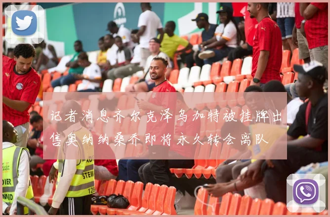 记者消息齐尔克泽乌加特被挂牌出售奥纳纳桑乔即将永久转会离队