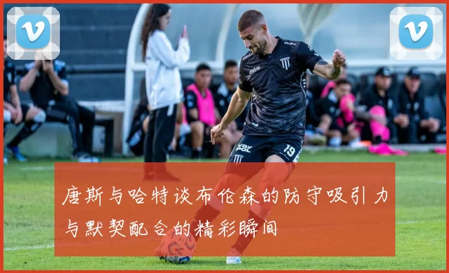 唐斯与哈特谈布伦森的防守吸引力与默契配合的精彩瞬间
