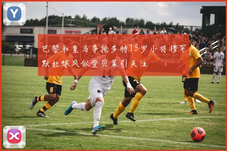 巴黎和皇马争抢多特15岁小将穆罕默杜球风似登贝莱引关注