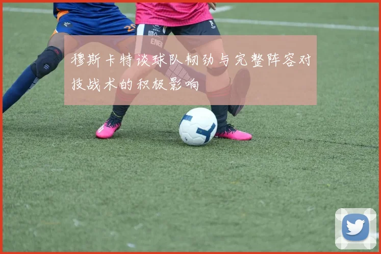穆斯卡特谈球队韧劲与完整阵容对技战术的积极影响