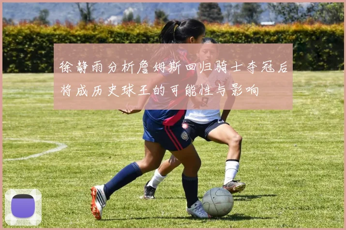 徐静雨分析詹姆斯回归骑士夺冠后将成历史球王的可能性与影响