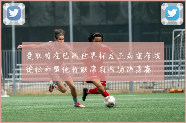 曼联将在巴西世界杯后正式宣布埃德松加盟他将缺席前两场热身赛