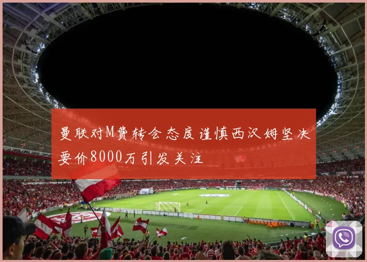 曼联对M费转会态度谨慎西汉姆坚决要价8000万引发关注